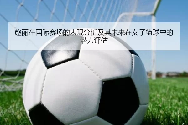 赵丽在国际赛场的表现分析及其未来在女子篮球中的潜力评估